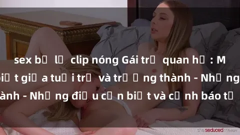sex bị lộ clip nóng Gái trẻ quan hệ: Mối quan hệ khác biệt giữa tuổi trẻ và trưởng thành - Những điều cần biết và cảnh báo từ chuyên gia