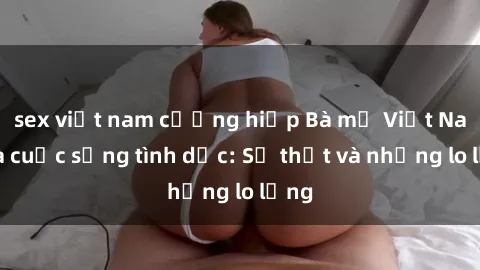 sex việt nam cưỡng hiếp Bà mẹ Việt Nam và cuộc sống tình dục: Sự thật và những lo lắng