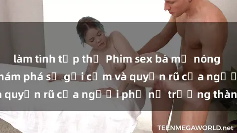 làm tình tập thể Phim sex bà mẹ nóng bỏng: Hành trình khám phá sự gợi cảm và quyến rũ của người phụ nữ trưởng thành.