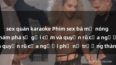 sex quán karaoke Phim sex bà mẹ nóng bỏng: Hành trình khám phá sự gợi cảm và quyến rũ của người phụ nữ trưởng thành.
