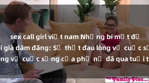 sex call girl việt nam Những bí mật đằng sau vẻ ngoài gái già dâm đãng: Sự thật đau lòng về cuộc sống của phụ nữ đã qua tuổi thanh xuân