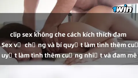clip sex không che cách kích thích đam mê trong hôn nhân: Sex vợ chồng và bí quyết làm tình thêm cuồng nhiệt và đam mê