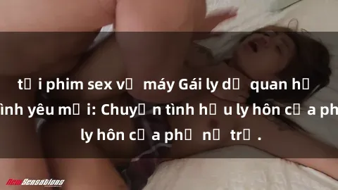 tải phim sex về máy Gái ly dị quan hệ tìm kiếm tình yêu mới: Chuyện tình hậu ly hôn của phụ nữ trẻ.