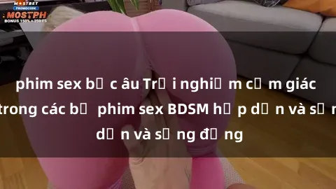 phim sex bắc âu Trải nghiệm cảm giác mới lạ trong các bộ phim sex BDSM hấp dẫn và sống động