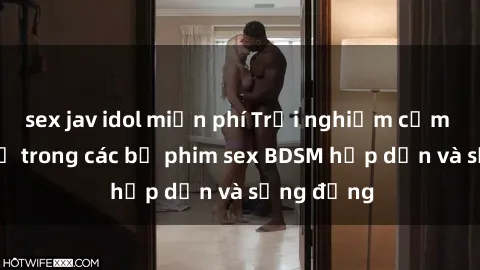 sex jav idol miễn phí Trải nghiệm cảm giác mới lạ trong các bộ phim sex BDSM hấp dẫn và sống động