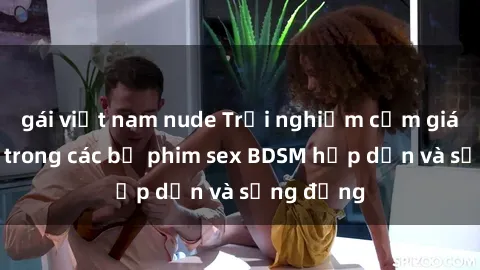 gái việt nam nude Trải nghiệm cảm giác mới lạ trong các bộ phim sex BDSM hấp dẫn và sống động