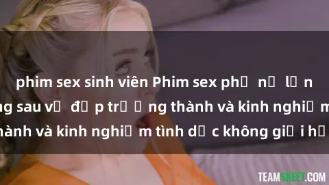 phim sex sinh viên Phim sex phụ nữ lớn tuổi: Sức hút đằng sau vẻ đẹp trưởng thành và kinh nghiệm tình dục không giới hạn