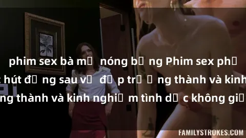 phim sex bà mẹ nóng bỏng Phim sex phụ nữ lớn tuổi: Sức hút đằng sau vẻ đẹp trưởng thành và kinh nghiệm tình dục không giới hạn