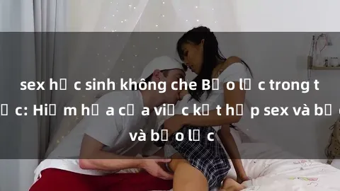 sex học sinh không che Bạo lực trong tình dục: Hiểm họa của việc kết hợp sex và bạo lực