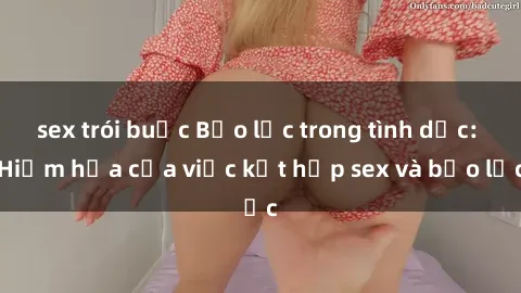 sex trói buộc Bạo lực trong tình dục: Hiểm họa của việc kết hợp sex và bạo lực