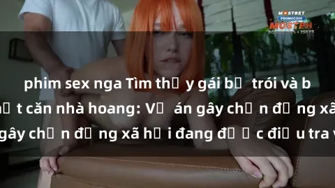 phim sex nga Tìm thấy gái bị trói và bị hiếp dâm trong một căn nhà hoang: Vụ án gây chấn động xã hội đang được điều tra vào.