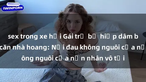 sex trong xe hơi Gái trẻ bị hiếp dâm bạo lực trong căn nhà hoang: Nỗi đau không nguôi của nạn nhân vô tội