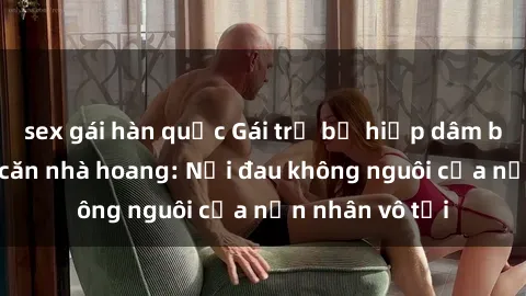 sex gái hàn quốc Gái trẻ bị hiếp dâm bạo lực trong căn nhà hoang: Nỗi đau không nguôi của nạn nhân vô tội