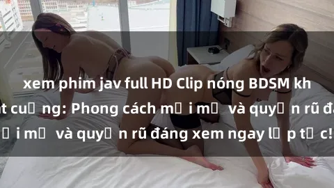 xem phim jav full HD Clip nóng BDSM khiến người xem phát cuồng: Phong cách mới mẻ và quyến rũ đáng xem ngay lập tức!