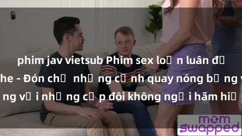 phim jav vietsub Phim sex loạn luân đầy kích thích không che - Đón chờ những cảnh quay nóng bỏng với những cặp đôi không ngại hãm hiếp gia đình trong lòng