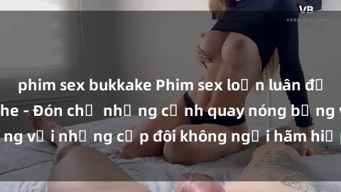 phim sex bukkake Phim sex loạn luân đầy kích thích không che - Đón chờ những cảnh quay nóng bỏng với những cặp đôi không ngại hãm hiếp gia đình trong lòng