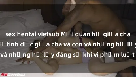 sex hentai vietsub Mối quan hệ giữa cha và con: Sự thật về tình dục giữa cha và con và những hệ lụy đáng sợ khi vi phạm luật pháp.