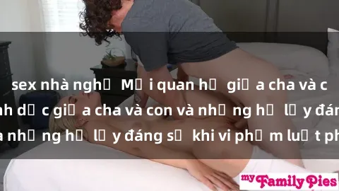 sex nhà nghỉ Mối quan hệ giữa cha và con: Sự thật về tình dục giữa cha và con và những hệ lụy đáng sợ khi vi phạm luật pháp.