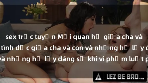 sex trực tuyến Mối quan hệ giữa cha và con: Sự thật về tình dục giữa cha và con và những hệ lụy đáng sợ khi vi phạm luật pháp.