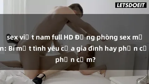 sex việt nam full HD Động phòng sex mẹ con: Bí mật tình yêu của gia đình hay phản cảm?