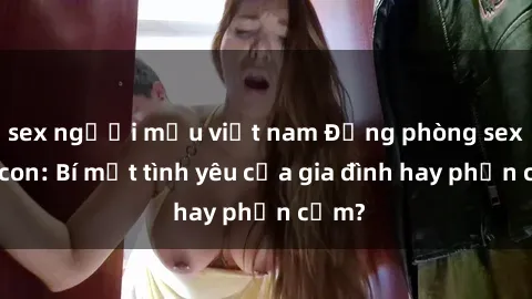 sex người mẫu việt nam Động phòng sex mẹ con: Bí mật tình yêu của gia đình hay phản cảm?