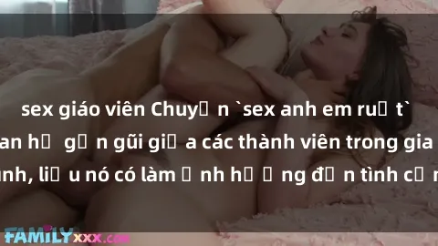 sex giáo viên Chuyện `sex anh em ruột` - Đề cập đến quan hệ gần gũi giữa các thành viên trong gia đình, liệu nó có làm ảnh hưởng đến tình cảm gia đình hay không?