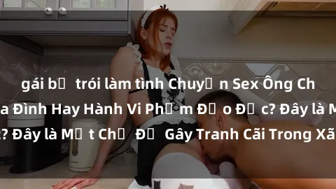 gái bị trói làm tình Chuyện Sex Ông Cháu: Mối Quan Hệ Gia Đình Hay Hành Vi Phạm Đạo Đức? Đây là Một Chủ Đề Gây Tranh Cãi Trong Xã Hội Hiện Nay.