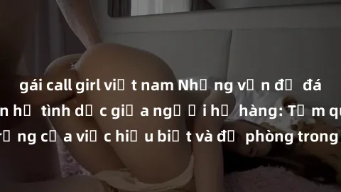gái call girl việt nam Những vấn đề đáng quan tâm về quan hệ tình dục giữa người họ hàng: Tầm quan trọng của việc hiểu biết và đề phòng trong việc tiếp xúc trong gia đình.
