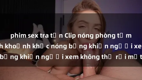 phim sex tra tấn Clip nóng phòng tắm gây sốt: Cận cảnh khoảnh khắc nóng bỏng khiến người xem không thể rời mắt
