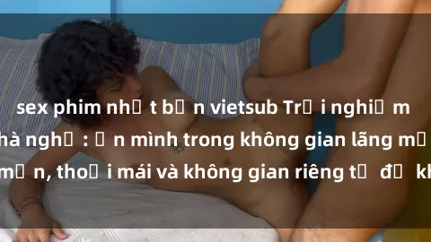 sex phim nhật bản vietsub Trải nghiệm độc đáo tại sex nhà nghỉ: ẩn mình trong không gian lãng mạn, thoải mái và không gian riêng tư để khuấy động tình ái.