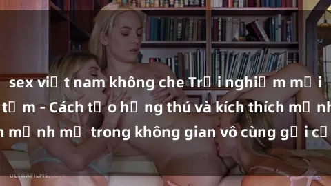sex việt nam không che Trải nghiệm mới lạ với sex phòng tắm - Cách tạo hứng thú và kích thích mạnh mẽ trong không gian vô cùng gợi cảm và lãng mạn