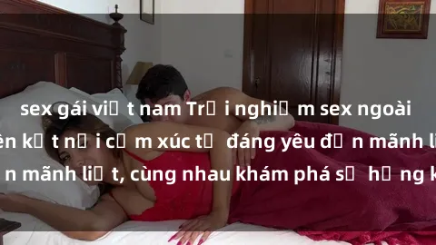 sex gái việt nam Trải nghiệm sex ngoài trời: Khi thiên nhiên kết nối cảm xúc từ đáng yêu đến mãnh liệt, cùng nhau khám phá sự hứng khởi và thú vị.