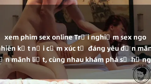 xem phim sex online Trải nghiệm sex ngoài trời: Khi thiên nhiên kết nối cảm xúc từ đáng yêu đến mãnh liệt, cùng nhau khám phá sự hứng khởi và thú vị.