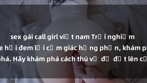 sex gái call girl việt nam Trải nghiệm mới lạ: Sex trong xe hơi đem lại cảm giác hưng phấn, khám phá. Hãy khám phá cách thú vị để đốt lên cảm xúc trong cuộc tình!