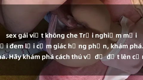 sex gái việt không che Trải nghiệm mới lạ: Sex trong xe hơi đem lại cảm giác hưng phấn, khám phá. Hãy khám phá cách thú vị để đốt lên cảm xúc trong cuộc tình!