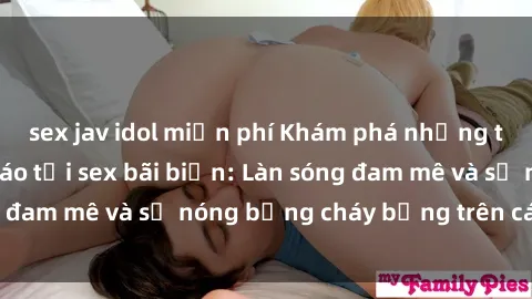 sex jav idol miễn phí Khám phá những trải nghiệm độc đáo tại sex bãi biển: Làn sóng đam mê và sự nóng bỏng cháy bỏng trên cát trắng
