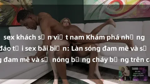 sex khách sạn việt nam Khám phá những trải nghiệm độc đáo tại sex bãi biển: Làn sóng đam mê và sự nóng bỏng cháy bỏng trên cát trắng