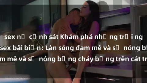 sex nữ cảnh sát Khám phá những trải nghiệm độc đáo tại sex bãi biển: Làn sóng đam mê và sự nóng bỏng cháy bỏng trên cát trắng