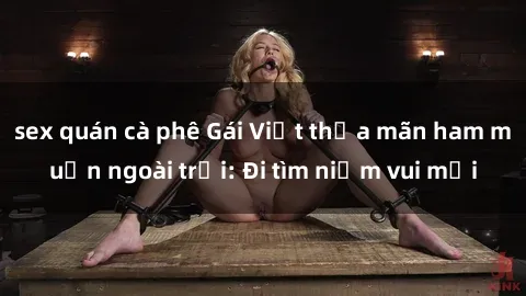 sex quán cà phê Gái Việt thỏa mãn ham muốn ngoài trời: Đi tìm niềm vui mới