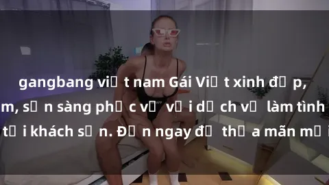 gangbang việt nam Gái Việt xinh đẹp, nồng nàn tình cảm, sẵn sàng phục vụ với dịch vụ làm tình tại khách sạn. Đến ngay để thỏa mãn mọi khao khát của bạn!