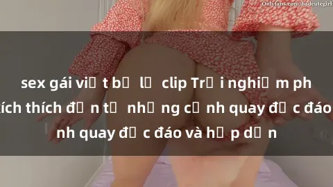 sex gái việt bị lộ clip Trải nghiệm phim sex : Sự kích thích đến từ những cảnh quay độc đáo và hấp dẫn