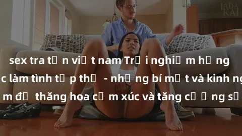sex tra tấn việt nam Trải nghiệm hứng khởi cùng với việc làm tình tập thể - những bí mật và kinh nghiệm để thăng hoa cảm xúc và tăng cường sự gắn kết trong mối quan hệ
