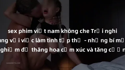 sex phim việt nam không che Trải nghiệm hứng khởi cùng với việc làm tình tập thể - những bí mật và kinh nghiệm để thăng hoa cảm xúc và tăng cường sự gắn kết trong mối quan hệ