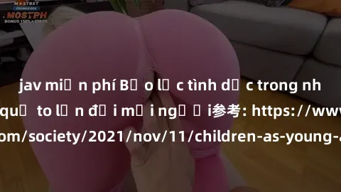 jav miễn phí Bạo lực tình dục trong nhóm: nguy cơ và hậu quả to lớn đối mọi người参考: https://www.theguardian.com/society/2021/nov/11/children-as-young-as-four-are-being-sexually-abused-by-groups-in-uk