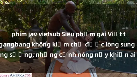 phim jav vietsub Siêu phẩm gái Việt tham gia trong buổi gangbang không kiềm chế được lòng sung sướng, những cảnh nóng nảy khiến ai cũng phải mãn nhãn