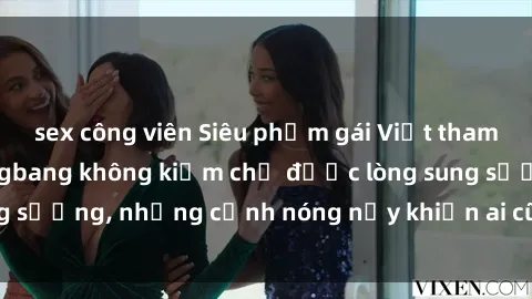 sex công viên Siêu phẩm gái Việt tham gia trong buổi gangbang không kiềm chế được lòng sung sướng, những cảnh nóng nảy khiến ai cũng phải mãn nhãn