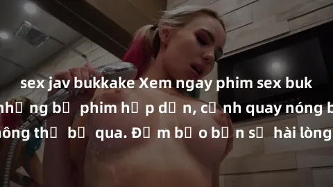 sex jav bukkake Xem ngay phim sex bukkake hàng đầu với những bộ phim hấp dẫn, cảnh quay nóng bỏng không thể bỏ qua. Đảm bảo bạn sẽ hài lòng với trải nghiệm mới lạ này!