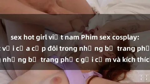 sex hot girl việt nam Phim sex cosplay: Trải nghiệm tuyệt vời của cặp đôi trong những bộ trang phục gợi cảm và kích thích