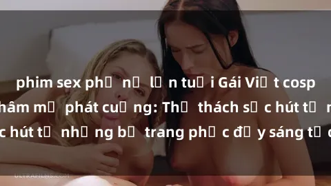 phim sex phụ nữ lớn tuổi Gái Việt cosplay sexy khiến fan hâm mộ phát cuồng: Thử thách sức hút từ những bộ trang phục đầy sáng tạo và quyến rũ!