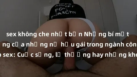 sex không che nhật bản Những bí mật đằng sau cuộc sống của những nữ hầu gái trong ngành công nghiệp sex: Cuộc sống, lẽ thường hay những khó khăn mà họ phải đối mặt.
